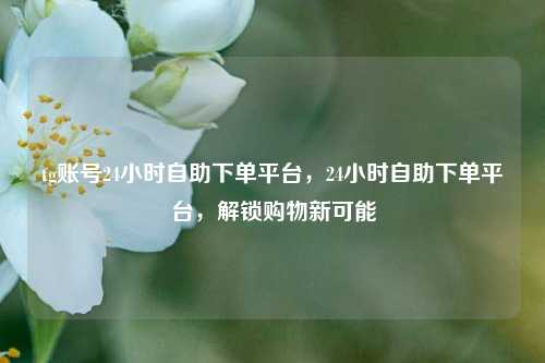 tg账号24小时自助下单平台，24小时自助下单平台，解锁购物新可能