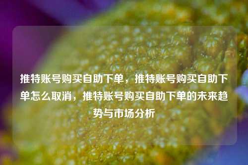 推特账号购买自助下单，推特账号购买自助下单怎么取消，推特账号购买自助下单的未来趋势与市场分析