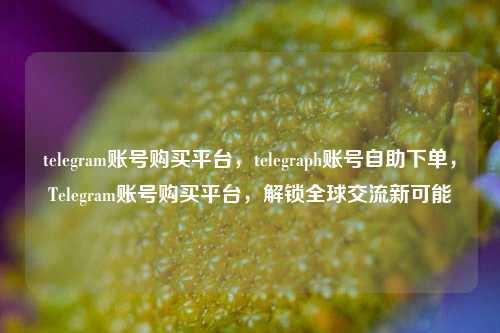 telegram账号购买平台，telegraph账号自助下单，Telegram账号购买平台，解锁全球交流新可能